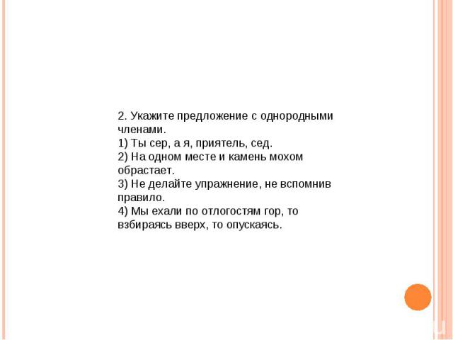 2. Укажите предложение с однородными членами. 1) Ты сер, а я, приятель, сед. 2) На одном месте и камень мохом обрастает. 3) Не делайте упражнение, не вспомнив правило. 4) Мы ехали по отлогостям гор, то взбираясь вверх, то опускаясь.