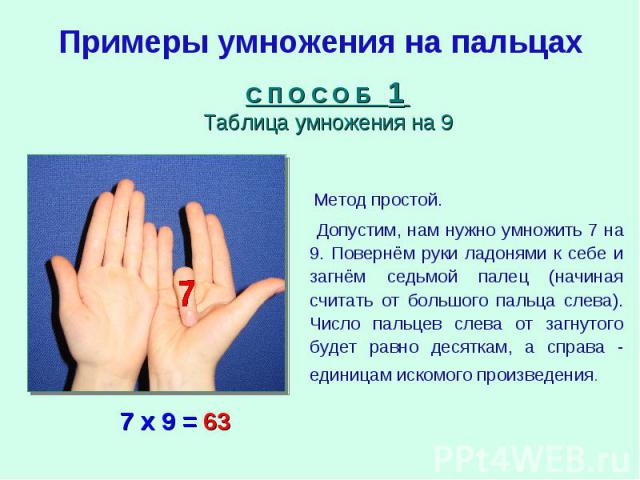 Примеры умножения на пальцахС П О С О Б 1 Таблица умножения на 9 Метод простой. Допустим, нам нужно умножить 7 на 9. Повернём руки ладонями к себе и загнём седьмой палец (начиная считать от большого пальца слева). Число пальцев слева от загнутого бу…