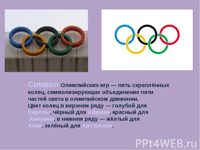 Символ Олимпийских игр — пять скреплённых колец, символизирующих объединение пяти частей света в олимпийском движении. Цвет колец в верхнем ряду — голубой для Европы, чёрный для Африки, красный для Америки, в нижнем ряду — жёлтый для Азии, зелёный д…