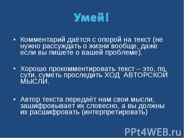 Умей!Комментарий даётся с опорой на текст (не нужно рассуждать о жизни вообще, даже если вы пишете о вашей проблеме). Хорошо прокомментировать текст – это, по сути, суметь проследить ХОД АВТОРСКОЙ МЫСЛИ. Автор текста передаёт нам свои мысли, зашифро…