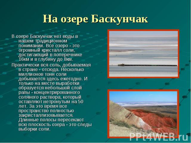 На озере БаскунчакВ озере Баскунчак нет воды в нашем традиционном понимании. Все озеро - это огромный кристалл соли, достигающий в поперечнике 16км и в глубину до 8км. Практически вся соль, добываемая в стране - отсюда. Несколько миллионов тонн соли…