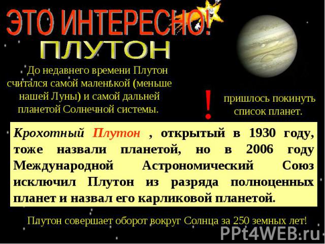 ЭТО ИНТЕРЕСНО! ПЛУТОН До недавнего времени Плутон считался самой маленькой (меньше нашей Луны) и самой дальней планетой Солнечной системы. Крохотный Плутон , открытый в 1930 году, тоже назвали планетой, но в 2006 году Международной Астрономический С…