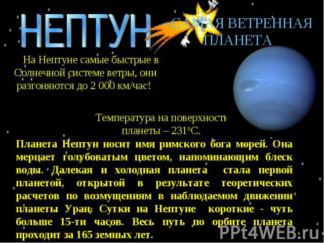 НЕПТУН - САМАЯ ВЕТРЕННАЯ ПЛАНЕТА На Нептуне самые быстрые в Солнечной системе ветры, они разгоняются до 2 000 км/час! Температура на поверхности планеты – 2310С. Планета Нептун носит имя римского бога морей. Она мерцает голубоватым цветом, напоминаю…