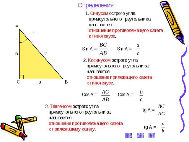 Определения: 1. Синусом острого угла прямоугольного треугольника называется отношение противолежащего катета к гипотенузе. 2. Косинусом острого угла прямоугольного треугольника называется отношение прилежащего катета к гипотенузе. 3. Тангенсом остро…