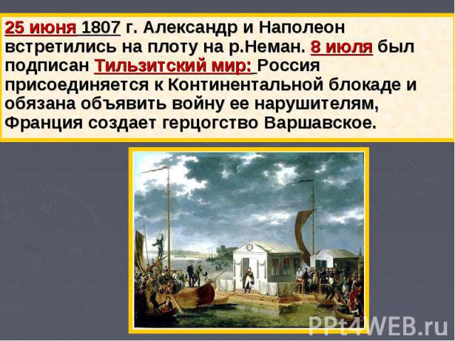 25 июня 1807 г. Александр и Наполеон встретились на плоту на р.Неман. 8 июля был подписан Тильзитский мир: Россия присоединяется к Континентальной блокаде и обязана объявить войну ее нарушителям, Франция создает герцогство Варшавское.