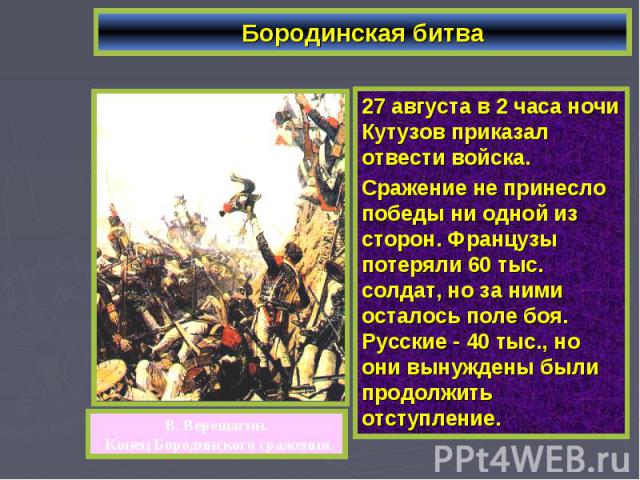 Бородинская битва27 августа в 2 часа ночи Кутузов приказал отвести войска. Сражение не принесло победы ни одной из сторон. Французы потеряли 60 тыс. солдат, но за ними осталось поле боя. Русские - 40 тыс., но они вынуждены были продолжить отступление.