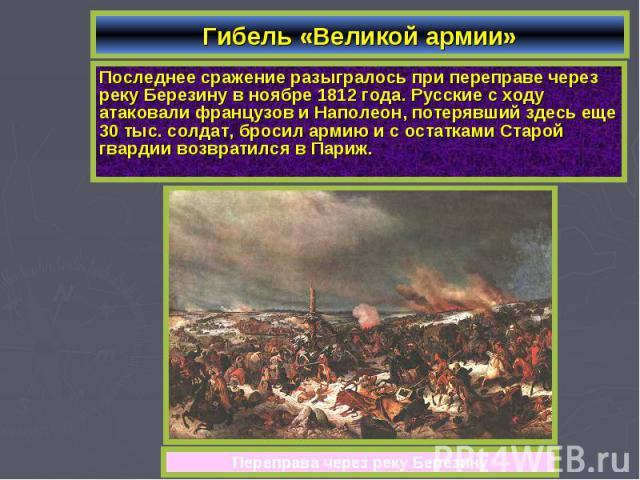 Гибель «Великой армии»Последнее сражение разыгралось при переправе через реку Березину в ноябре 1812 года. Русские с ходу атаковали французов и Наполеон, потерявший здесь еще 30 тыс. солдат, бросил армию и с остатками Старой гвардии возвратился в Париж.