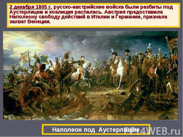 2 декабря 1805 г. русско-австрийские войска были разбиты под Аустерлицем и коалиция распалась. Австрия предоставила Наполеону свободу действий в Италии и Германии, признала захват Венеции. Наполеон под Аустерлицем
