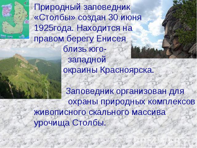 Природный заповедник «Столбы» создан 30 июня 1925года. Находится на правом берегу Енисея близь юго- западной окраины Красноярска. Заповедник организован для охраны природных комплексов живописного скального массива урочища Столбы.