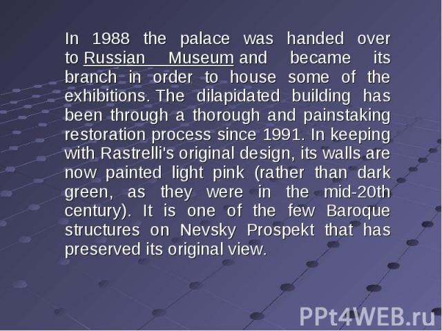 In 1988 the palace was handed over to Russian Museum and became its branch in order to house some of the exhibitions. The dilapidated building has been through a thorough and painstaking restoration process since 1991. In keeping with Rastrelli's or…
