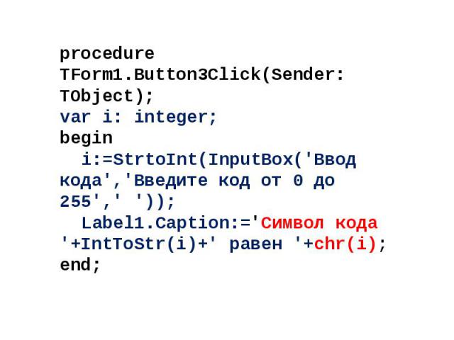 procedure TForm1.Button3Click(Sender: TObject); var i: integer; begin i:=StrtoInt(InputBox('Ввод кода','Введите код от 0 до 255',' ')); Label1.Caption:='Символ кода '+IntToStr(i)+' равен '+chr(i); end;