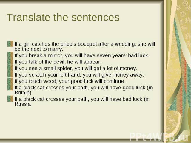 Translate the sentences If a girl catches the bride’s bouquet after a wedding, she will be the next to marry. If you break a mirror, you will have seven years’ bad luck. If you talk of the devil, he will appear. If you see a small spider, you will g…