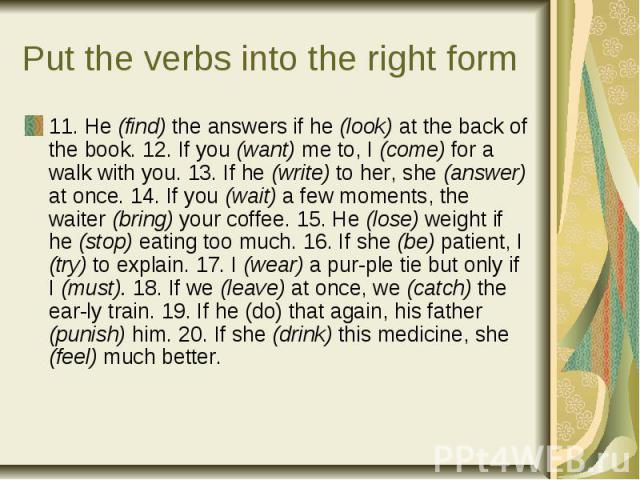 Put the verbs into the right form11. He (find) the answers if he (look) at the back of the book. 12. If you (want) me to, I (come) for a walk with you. 13. If he (write) to her, she (answer) at once. 14. If you (wait) a few moments, the waiter (brin…
