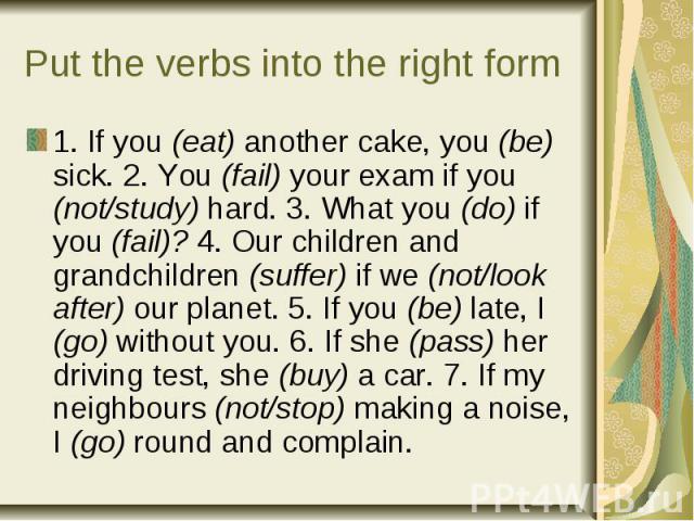 Put the verbs into the right form1. If you (eat) another cake, you (be) sick. 2. You (fail) your exam if you (not/study) hard. 3. What you (do) if you (fail)? 4. Our children and grandchildren (suffer) if we (not/look after) our planet. 5. If you (b…