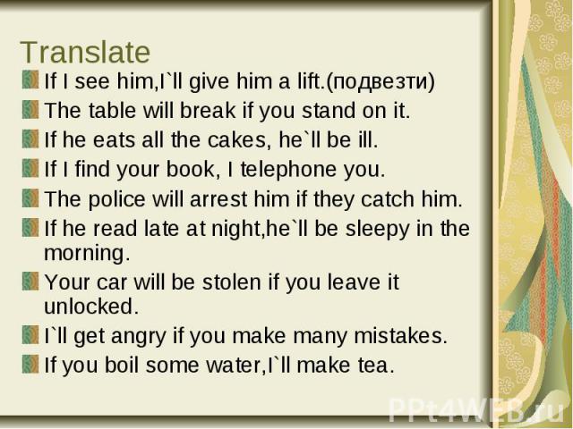 Translate If I see him,I`ll give him a lift.(подвезти) The table will break if you stand on it. If he eats all the cakes, he`ll be ill. If I find your book, I telephone you. The police will arrest him if they catch him. If he read late at night,he`l…