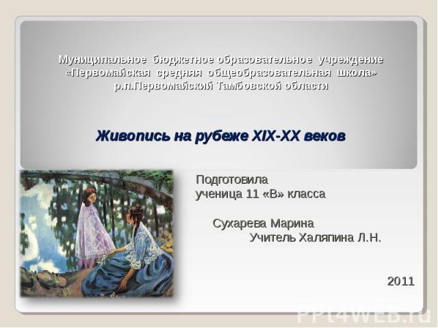 Муниципальное бюджетное образовательное учреждение «Первомайская средняя общеобразовательная школа» р.п.Первомайский Тамбовской области Живопись на рубеже XIX-XX веков Подготовила ученица 11 «В» класса Сухарева Марина Учитель Халяпина Л.Н. 2011