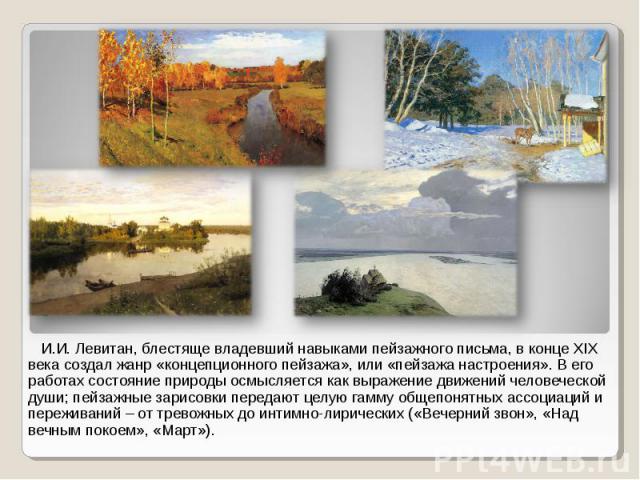 И.И. Левитан, блестяще владевший навыками пейзажного письма, в конце XIX века создал жанр «концепционного пейзажа», или «пейзажа настроения». В его работах состояние природы осмысляется как выражение движений человеческой души; пейзажные зарисовки п…