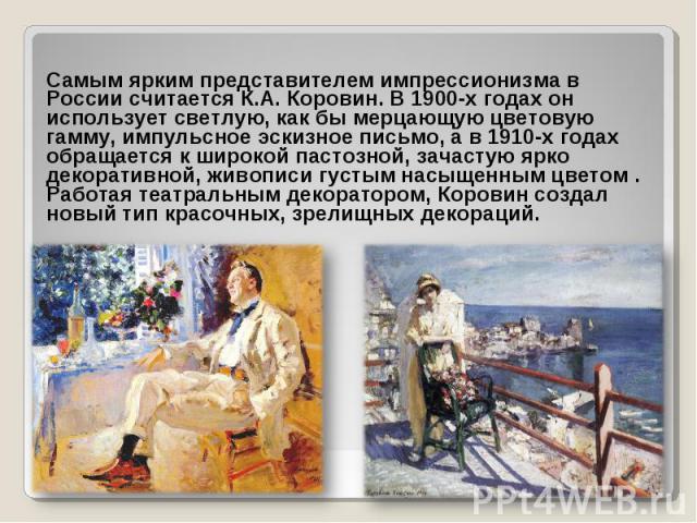 Самым ярким представителем импрессионизма в России считается К.А. Коровин. В 1900-х годах он использует светлую, как бы мерцающую цветовую гамму, импульсное эскизное письмо, а в 1910-х годах обращается к широкой пастозной, зачастую ярко декоративной…