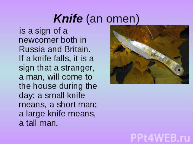 Knife (an omen)is a sign of a newcomer both in Russia and Britain. If a knife falls, it is a sign that a stranger, a man, will come to the house during the day; a small knife means, a short man; a large knife means, a tall man.