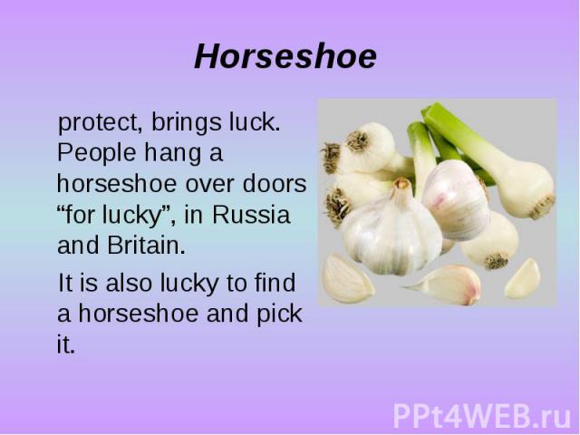 Horseshoe protect, brings luck. People hang a horseshoe over doors “for lucky”, in Russia and Britain. It is also lucky to find a horseshoe and pick it.