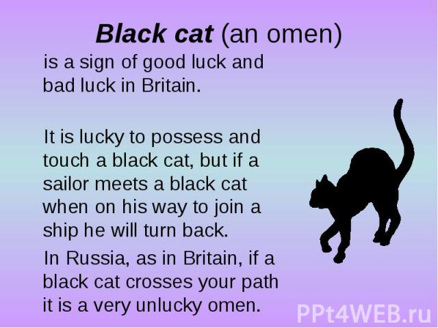 Black cat (an omen)is a sign of good luck and bad luck in Britain. It is lucky to possess and touch a black cat, but if a sailor meets a black cat when on his way to join a ship he will turn back. In Russia, as in Britain, if a black cat crosses you…
