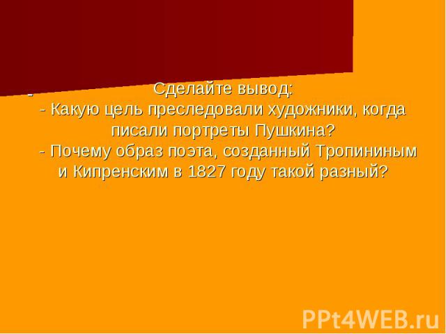 Сделайте вывод: - Какую цель преследовали художники, когда писали портреты Пушкина? - Почему образ поэта, созданный Тропининым и Кипренским в 1827 году такой разный?