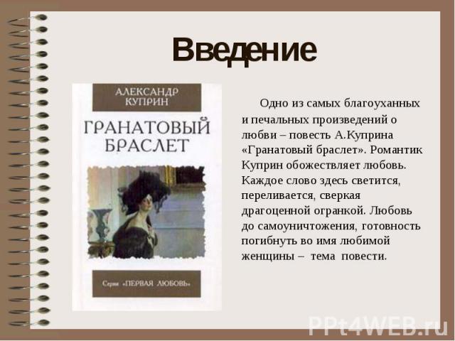 Введение Одно из самых благоуханных и печальных произведений о любви – повесть А.Куприна «Гранатовый браслет». Романтик Куприн обожествляет любовь. Каждое слово здесь светится, переливается, сверкая драгоценной огранкой. Любовь до самоуничтожения, г…