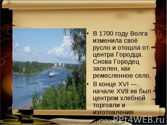 В 1700 году Волга изменила своё русло и отошла от центра Городца. Снова Городец заселен, как ремесленное село. В конце XVI — начале XVII вв был центром хлебной торговли и изготовления деревянной утвари.