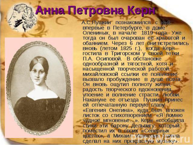Анна Петровна Керн А.С.Пушкин познакомился с ней впервые в Петербурге, в доме Олениных, в начале 1819 года. Уже тогда он был очарован ее красотой и обаянием. Через 6 лет они встретились вновь (летом 1825 г.), когда Керн гостила в Тригорском у своей …