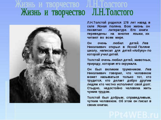 Жизнь и творчество Л.Н.Толстого Л.Н.Толстой родился 178 лет назад в селе Ясная поляна. Всю жизнь он посвятил литературе. Его книги переведены на многие языки, их читают во всем мире. Он очень любил детей. Лев Николаевич открыл в Ясной Поляне школу, …