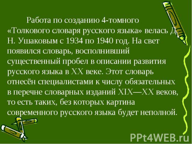 Работа по созданию 4-томного «Толкового словаря русского языка» велась Д. Н. Ушаковым с 1934 по 1940 год. На свет появился словарь, восполнивший существенный пробел в описании развития русского языка в XX веке. Этот словарь отнесён специалистами к ч…