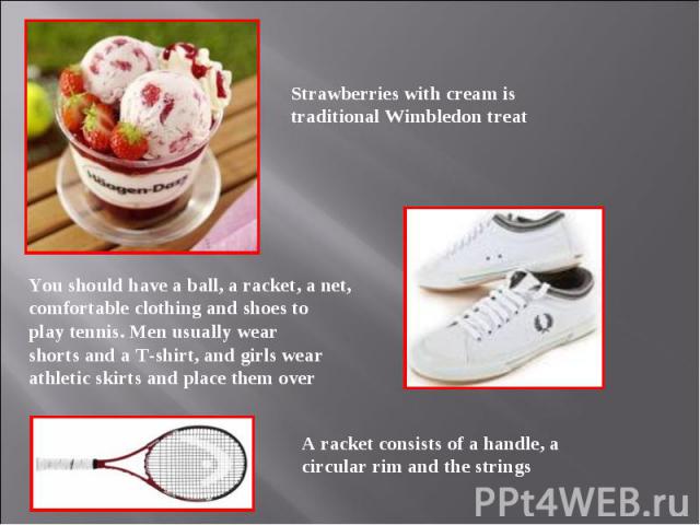 Strawberries with cream is traditional Wimbledon treat You should have a ball, a racket, a net, comfortable clothing and shoes to play tennis. Men usually wear shorts and a T-shirt, and girls wear athletic skirts and place them over A racket consist…