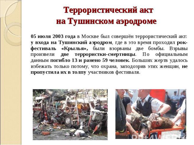 Террористический акт на Тушинском аэродроме 05 июля 2003 года в Москве был совершён террористический акт: у входа на Тушинский аэродром, где в это время проходил рок-фестиваль «Крылья», были взорваны две бомбы. Взрывы произвели две террористки-смерт…