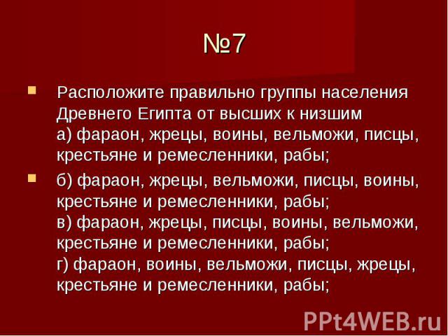 №7 Расположите правильно группы населения Древнего Египта от высших к низшим а) фараон, жрецы, воины, вельможи, писцы, крестьяне и ремесленники, рабы; б) фараон, жрецы, вельможи, писцы, воины, крестьяне и ремесленники, рабы; в) фараон, жрецы, писцы,…