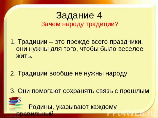 Задание 4 Зачем народу традиции? 1. Традиции – это прежде всего праздники, они нужны для того, чтобы было веселее жить. 2. Традиции вообще не нужны народу. 3. Они помогают сохранять связь с прошлым Родины, указывают каждому правильный путь.