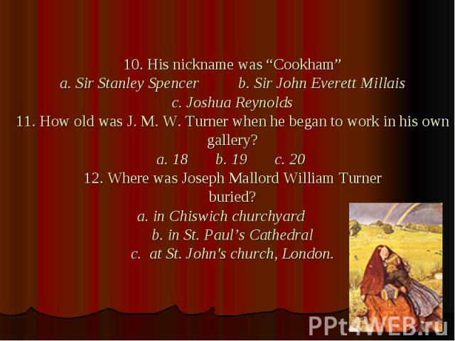 10. His nickname was “Cookham” a. Sir Stanley Spencer b. Sir John Everett Millais c. Joshua Reynolds 11. How old was J. M. W. Turner when he began to work in his own gallery? a. 18 b. 19 c. 20 12. Where was Joseph Mallord William Turner buried? a. i…