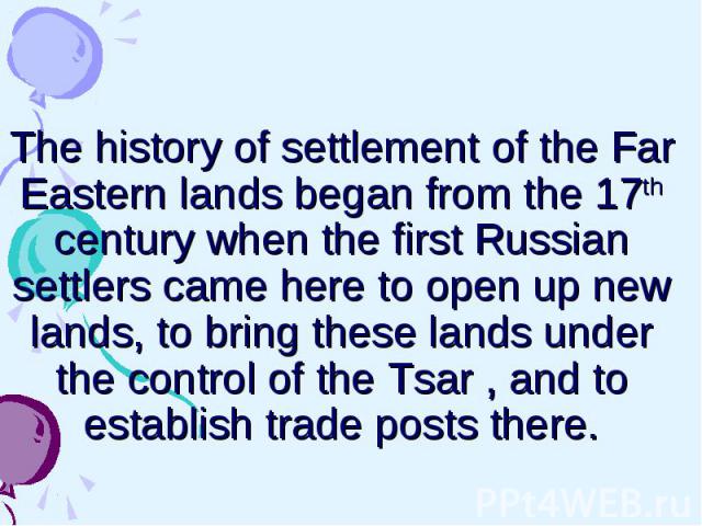 The history of settlement of the Far Eastern lands began from the 17th century when the first Russian settlers came here to open up new lands, to bring these lands under the control of the Tsar , and to establish trade posts there.