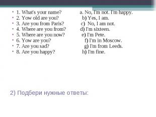 1. What's your name? a. No, I'm not. I'm happy. 2. Yow old are you? b) Yes, I am