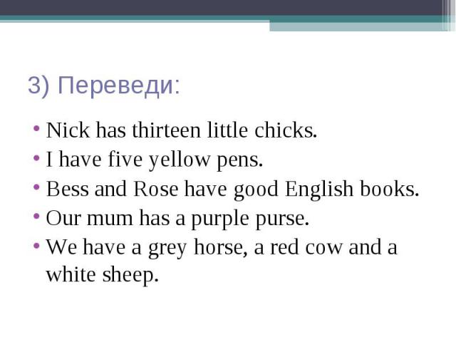 3) Переведи: Nick has thirteen little chicks. I have five yellow pens. Bess and Rose have good English books. Our mum has a purple purse. We have a grey horse, a red cow and a white sheep.