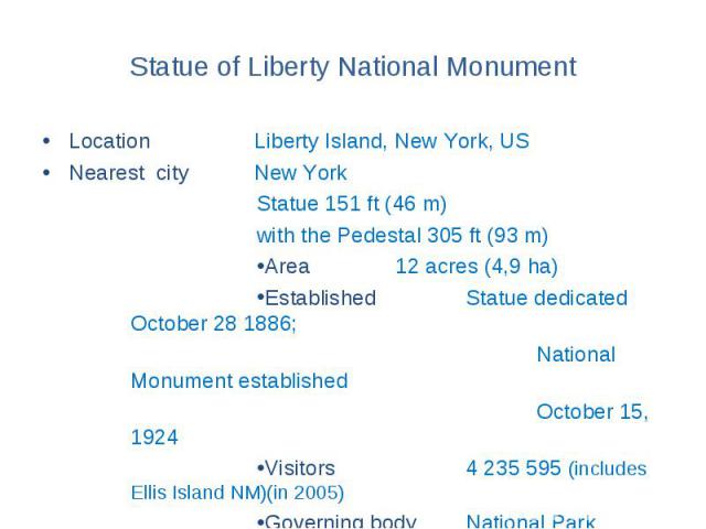 Statue of Liberty National Monument Location Liberty Island, New York, US Nearest city New York Statue 151 ft (46 m) with the Pedestal 305 ft (93 m) Area 12 acres (4,9 ha) Established Statue dedicated October 28 1886; National Monument established O…