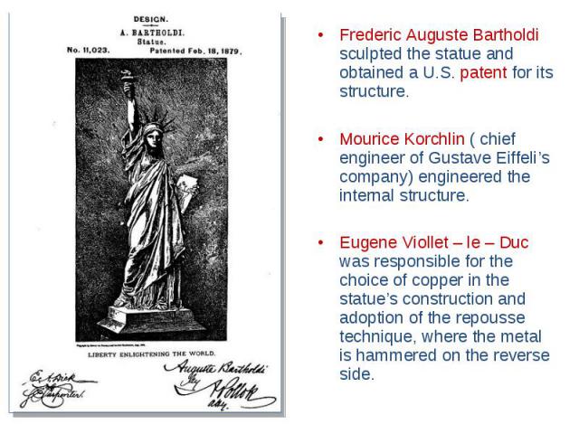 Frederic Auguste Bartholdi sculpted the statue and obtained a U.S. patent for its structure. Mourice Korchlin ( chief engineer of Gustave Eiffeli’s company) engineered the internal structure. Eugene Viollet – le – Duc was responsible for the choice …