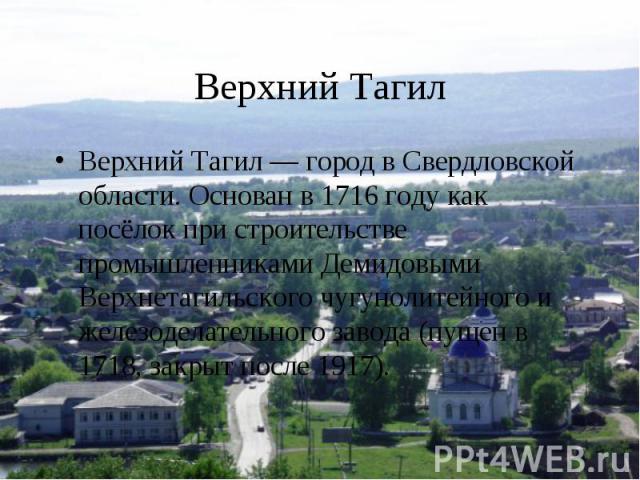 Верхний ТагилВерхний Тагил — город в Свердловской области. Основан в 1716 году как посёлок при строительстве промышленниками Демидовыми Верхнетагильского чугунолитейного и железоделательного завода (пущен в 1718, закрыт после 1917).