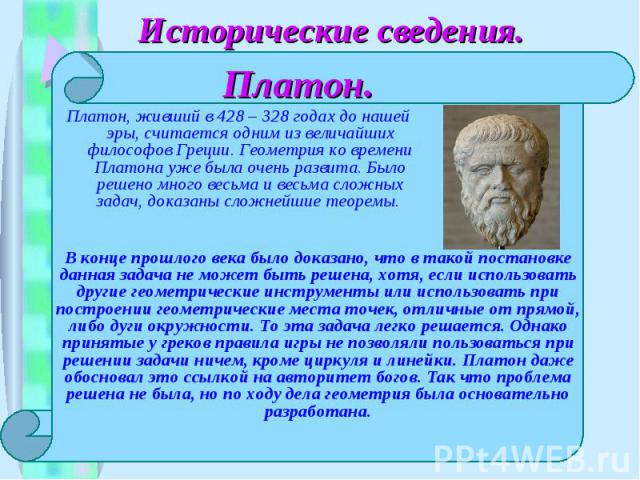 Исторические сведения.Платон. Платон, живший в 428 – 328 годах до нашей эры, считается одним из величайших философов Греции. Геометрия ко времени Платона уже была очень развита. Было решено много весьма и весьма сложных задач, доказаны сложнейшие те…
