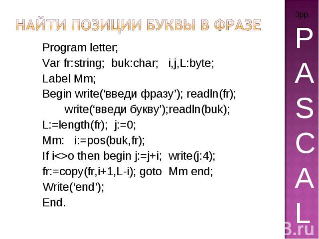 Найти позиции буквы в фразе Program letter; Var fr:string; buk:char; i,j,L:byte; Label Mm; Begin write(‘введи фразу’); readln(fr); write(‘введи букву’);readln(buk); L:=length(fr); j:=0; Mm: i:=pos(buk,fr); If io then begin j:=j+i; write(j:4); fr:=co…