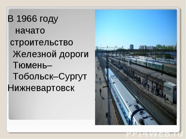 В 1966 году начато строительство Железной дороги Тюмень–Тобольск–Сургут Нижневартовск