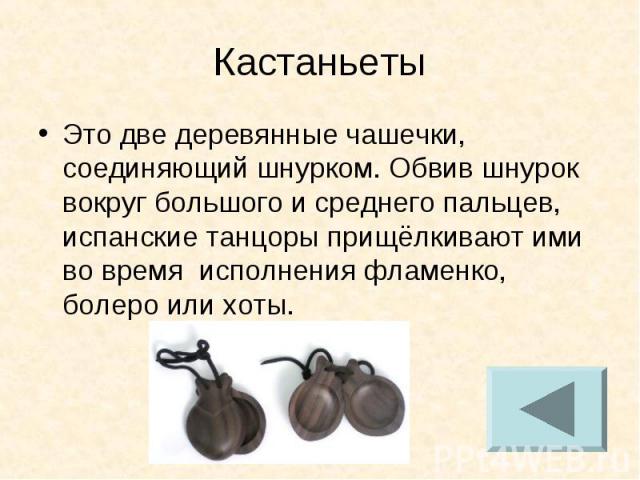 Кастаньет Это две деревянные чашечки, соединяющий шнурком. Обвив шнурок вокруг большого и среднего пальцев, испанские танцоры прищёлкивают ими во время исполнения фламенко, болеро или хоты.