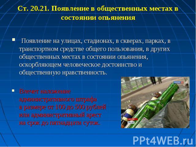 Ст. 20.21. Появление в общественных местах в состоянии опьянения Появление на улицах, стадионах, в скверах, парках, в транспортном средстве общего пользования, в других общественных местах в состоянии опьянения, оскорбляющем человеческое достоинство…