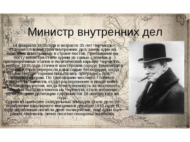 Министр внутренних дел 14 февраля 1910 года в возрасте 35 лет Черчилль становится министром внутренних дел, заняв один из наиболее влиятельных в стране постов. Пребывание на посту министра стало одним из самых сложных и противоречивых этапов в полит…