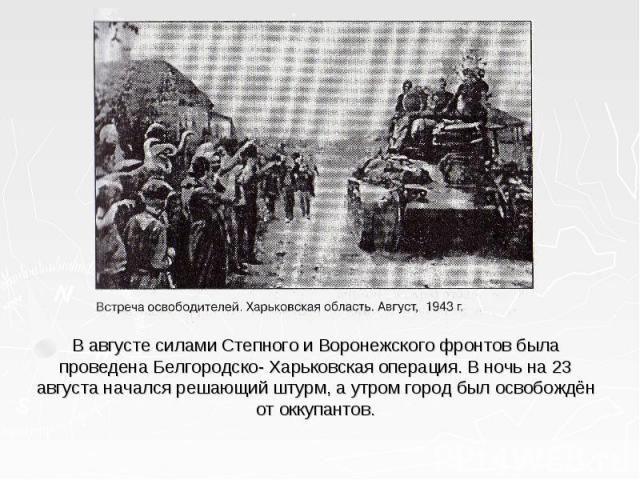 В августе силами Степного и Воронежского фронтов была проведена Белгородско- Харьковская операция. В ночь на 23 августа начался решающий штурм, а утром город был освобождён от оккупантов.