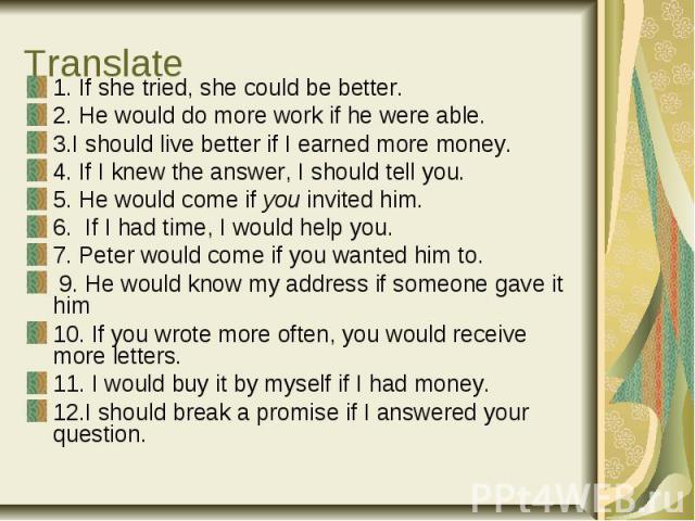 Translate 1. If she tried, she could be better. 2. He would do more work if he were able. 3.I should live better if I earned more money. 4. If I knew the answer, I should tell you. 5. He would come if you invited him. 6. If I had time, I would help …